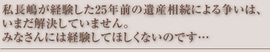 私長嶋が経験した25年前の遺産相続による争いは、いまだ解決していません。みなさんには経験してほしくないのです…